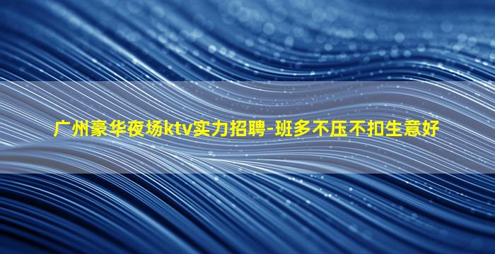 广州豪华夜场ktv实力招聘-班多不压不扣生意好